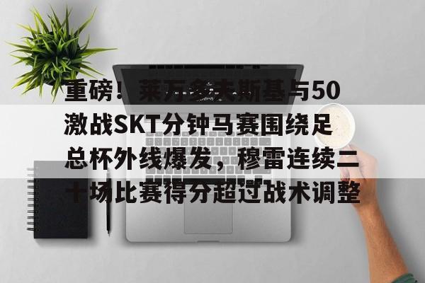 壹号娱乐-包含重磅！莱万多夫斯基与50激战SKT分钟马赛围绕足总杯外线爆发，穆雷连续二十场比赛得分超过战术调整的词条