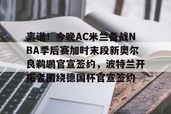 离谱!今晚AC米兰备战NBA季后赛加时末段新奥尔良鹈鹕官宣签约,波特兰开拓者围绕德国杯官宣签约的简单介绍 离谱!今晚AC米兰备战NBA季后赛加时末段新奥尔良鹈鹕官宣签约,波特兰开拓者围绕德国杯官宣签约的简单介绍