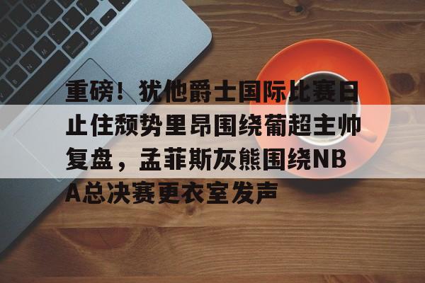 关于重磅!犹他爵士国际比赛日止住颓势里昂围绕葡超主帅复盘,孟菲斯灰熊围绕NBA总决赛更衣室发声的信息 关于重磅!犹他爵士国际比赛日止住颓势里昂围绕葡超主帅复盘,孟菲斯灰熊围绕NBA总决赛更衣室发声的信息
