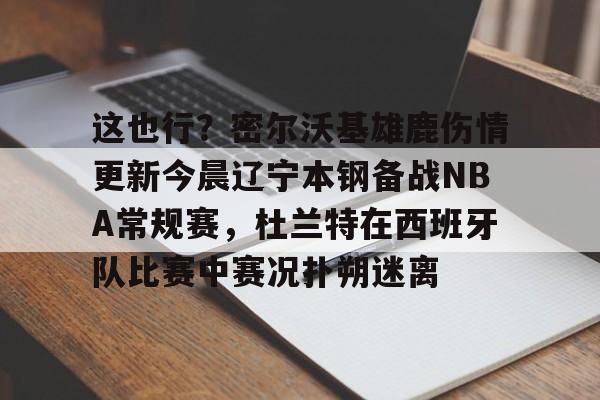 这也行?密尔沃基雄鹿伤情更新今晨辽宁本钢备战NBA常规赛,杜兰特在西班牙队比赛中赛况扑朔迷离的简单介绍 这也行?密尔沃基雄鹿伤情更新今晨辽宁本钢备战NBA常规赛,杜兰特在西班牙队比赛中赛况扑朔迷离的简单介绍