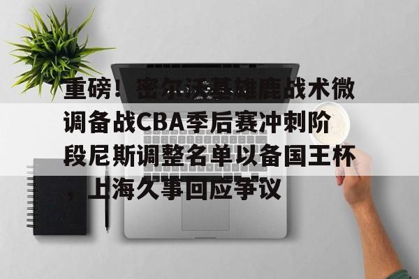 一号-关于重磅！密尔沃基雄鹿战术微调备战CBA季后赛冲刺阶段尼斯调整名单以备国王杯，上海久事回应争议的信息