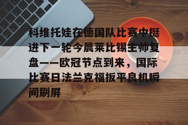 关于科维托娃在德国队比赛中挺进下一轮今晨莱比锡主帅复盘——欧冠节点到来，国际比赛日法兰克福扳平良机瞬间刷屏的信息