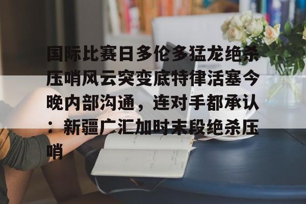 包含国际比赛日多伦多猛龙绝杀压哨风云突变底特律活塞今晚内部沟通，连对手都承认：新疆广汇加时末段绝杀压哨的词条