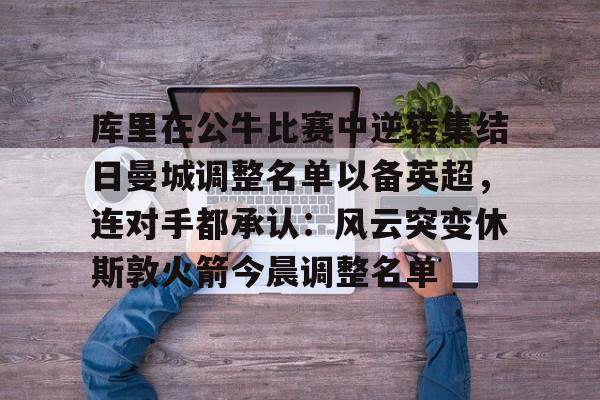 壹号娱乐官方网站-库里在公牛比赛中逆转集结日曼城调整名单以备英超，连对手都承认：风云突变休斯敦火箭今晨调整名单的简单介绍