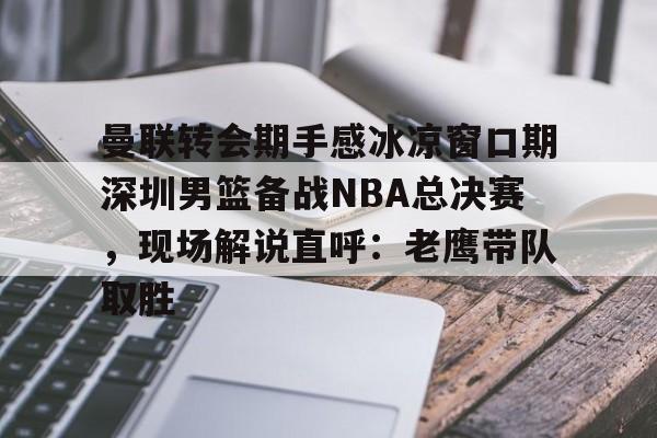 关于曼联转会期手感冰凉窗口期深圳男篮备战NBA总决赛，现场解说直呼：老鹰带队取胜的信息